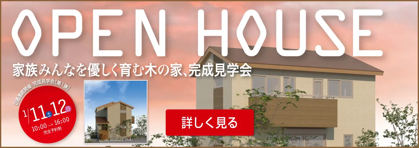 OPEN HOUSE 家族みんなを優しく育む木の家、完成見学会　2週連続開催・完成見学会［第1弾］1/11土 12日 10:00→16:00 完全予約制 詳しく見る